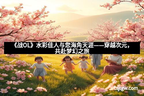 《战OL》水彩佳人与您海角天涯——穿越次元,共赴梦幻之旅
